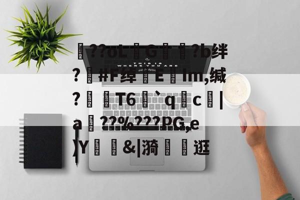开云体育-包含??oLG豾?b绊?#F绰EIm,缄?嶘T6赻`qc厊|a棧??%???PG,e)Y錭&amp;|漪	茮逛的词条